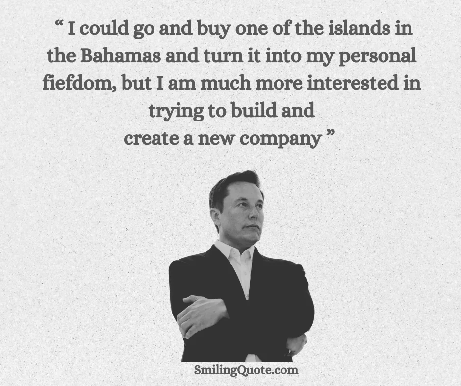 I could go and buy one of the islands in the Bahamas and turn it into my personal fiefdom, but I am much more interested in trying to build and
create a new company. — Elon Musk